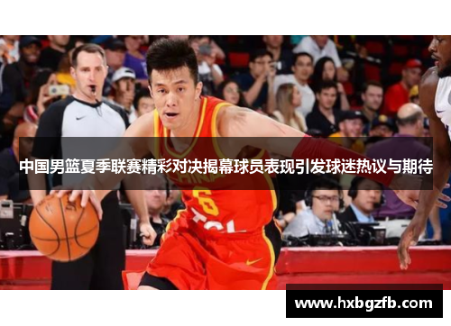中国男篮夏季联赛精彩对决揭幕球员表现引发球迷热议与期待